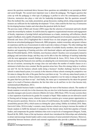 OCEM Journal of
Management,Technology&SocialSciences 35
answer the questions mentioned above because these questions are embedded in our perception, belief
and social thought. The second most important issue is about the pedagogy. The biggest question that
come up with the pedagogy is what type of pedagogy is perfect to solve the contemporary problem.
Likewise, instruction also plays a vital role for leadership development. But the questions aroused?
Does the methods like, case study, presentation, group discussion, reading article, doing assignments and
lecturers are sufficient for the leadership development ? If not, what could be the best way of instruction
for developing business leaders and what about the practical skills for them?
The previous study of Brett and Atwater (2001) argue that the selection of instrument and tools should
create the ownership by students. It could be done by supportive organizational structure and engagement
of faculty, importance of protégé beliefs and performance as a leader, mentoring, self-reflection, absorb
negativefeedback,trulycapableofleadership,emotionalandfrequentlyinvolvementsinpractices.Further,
Klimoski and Amos (2012) highlighted that it should focus on clear program goals, responsibility for
direction an articulated pedagogical framework, MBA programs, student ownership, and greater reliance
on experience and the use of assessments in order to provide evidence of impact. The other challenge that
needs to face by the development program is the number of available faculty members, their nature and
duration and sequencing of learning activities with functional subjects and specializations. (Lawrence
Dunn & Weisfeld-Spolter, 2018). Similarly, most business school’s faculties were not properly trained in
pedagogy and curriculum design, and they may not be able to face the challenge of teaching leadership
with the most appropriate research findings in mind (Klimoski & Amos, 2012). Some of the business
schools are facing the financial crisis and they are adopting the cost minimization strategy like increasing
the size of sections, increasing the average class size and reduce the number of smaller classes or at a
minimum to hold class sizes constant. But the question arises here. Does this strategy help us to achieve
our aim? Or Are the business schools really doing a business? Another challenge faced by business
schools is status-based system, it is scarcely in the interests of those schools winning the competitive war
for status to change the rules of the game that have put them on top. “As with any status-based system, it
is scarcely in the interests of those schools winning the competitive war for status to change the rules of
the game that have put them on top”. And finally, the status quo is maintained by the taken-for-granted
aspect of so much of business education, the fact that what we do and how we do it has become truly
institutionalized (Blackburn, 2011).
Developing female business leader is another challenge for most of the business schools. The number of
female students is not only low in the classroom, they are also low in the business and employment sector
specially managers and executive directors (Marlow & Carter, 2004; Reed, 1992). In some societies there
is clear separation of profession by gender for example in Nepal ‘Male students are not allowed to enroll
in Nursing and air hostage course, whereas Scandinavian countries give women greater opportunities to
fill top executive positions. However, in the arena of world business, the number of female graduates is
around thirty percent (30%), which seems as a hitting the ‘glass ceiling’ (DeRue & Ashford, 2010; Datar,
Garvin & Cullen, 2014) in today’s scenario, many business schools are trying to increase the number of
female students to fulfill the demand of companies for the female talent, build their pipeline of female
leaders, and compensate the gender imbalance that exists in top levels of management (Dragoni, Tesluk,
Russell & Oh, 2009). Some of the top business schools have introduced the fellowships and scholarship
to attract and encourage female leaders and to create awareness of career potential in business. Moreover,
partnership between business schools and external organizations also provide a platform like focused
 