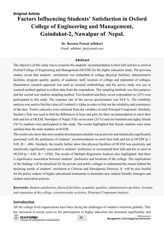 OCEMJournalof
Management,Technology&SocialSciences42
Original Article
Factors Influencing Students’ Satisfaction in Oxford
College of Engineering and Management,
Gaindakot-2, Nawalpur of Nepal.
Dr. Basanta Prasad Adhikari
Email: adhikari_bp@ymail.com
Abstract
The objective of this study was to examine the students’ recommendation to their kith and kin to enrol at
Oxford College of Engineering and Management (OCEM) for the higher education study. The previous
studies reveal that students’ satisfaction was embedded in collage physical facilities, administrative
facilities, program quality, quality of academic staff, location of college and reputation of colleges.
Quantitative research approach was used as research methodology and the survey study was use as
research method applied to collect data from the respondents. The sampling methods was first purpsive
and the second was random sampling method. Two hundred and thirty seven respondents (n=237) were
participated in this study. The response rate of the survey questionnaire was 94.8 %. The reliability
analysis was used to find the value of Cronbach’s Alpha in order to find out the reliability and consistency
of the data. Twelve subscales were extracted from the variables of each Principal Component. Similarly,
Student t-Test was used to find the differences in boys and girls for their recommendation to enrol their
kith and kin at OCEM, Nawalpur of Nepal. Fifty seven male (24 %) and one hundred and eighty female
(76 %) students were participated in this study. The results highlighted that female students were more
satisfied than the male students at OCEM.
The results aslo show that strict student development schedule was positively and statistically significantly
associated with the preference of students’ recommendation to enrol their kith and kin at OCEM (p <
0.05, B = .486). Similarly, the results further show that physical facilities of OCEM was positively and
statistically significantly associated to students’ preference to recommend their kith and kin to enrol at
OCEM (p < 0.05. B = 1.038). The results of Multiple Regression Analysis also highlighted that there
is significance association between students’ preference and locations of the college. The implications
of the findings will be beneficial for the private and public colleges to understand the reason behind the
declining trends of students’ enrolment at Chitwan and Nawalparasi Districts. It will be also fruitful
for the policy makers of higher educational institutions to formulate new student friendly strategies and
student motivation policies.
Keywords: Student satisfaction, physical facilities, academic qualities, administrative facilities, location
and reputation of the college, extracurricular activities, Principal Component Analysis
Introduction
All the college level organizations have been facing the challenges of student’s retention globally. This
has increased in recent years as the participation in higher education has increased significantly and
 
