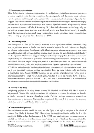 OCEM Journal of
Management,Technology&SocialSciences 59
1.2 Management of customers
While the literature on customer perceptions of service and its impact on food store shopping experiences
is sparse, empirical work drawing comparisons between specialty and department store customers
provides guidance on the strength and direction of these characteristics to store support. Specialty store
shoppers view service to be one of the most important determinants of store support. Sales associates play
a pivotal role in a customer service situation, with the most important attributes being store clerk attitude
and treatment of customers (Kotler & Armstrong, 2012). In a study of customer service in specialty and
conventional grocery stores, customer perceptions of service were found to vary greatly. It was also
found that customers who shop small grocery chains placed greater importance on service quality than
patrons of large grocery store chains (Kirkup et al., 2004).
1.3 Time Management
Time management to check out the products is another influencing factor of customer satisfaction. Study
in recent years have pointed to the checkout stand as a massive headache for retail customers. As shopping
has migrated online, where a few clicks are all it takes to complete a transaction, consumers have grown
less and less patient with a process that has remained much the same for years. Limitations in technology
and the supermarket format have long prevented grocers from speeding up their checkouts. Customers are
very busy today and do not want to spend more time in shopping goods and services (Cheriyah et al., 2013).
The research study of Cheriyah, Sulistyowati, Cornelia & Viverita (2013) found that customer satisfaction
is significantly positively associated with waiting time in the checkout process Super MarketStores.
BBSM is the leading brand for retail superstore in Nepal. It has all together 16 branches all over the Nepal
and it is on process of expansion to other big cities too. There are many customers who go shopping
in BhatBhateni Super Market (BBSM). Customer can get varieties of products from FMCG goods to
luxurious goods below a single roof. Almost 120000 varieties of goods are available there. The BBSM
branch of Chitwan was opened on Baisakh 11, 2073. The flow of customer to BBSM, Chitwan are high
but the sales of the store is not as expected as the flow of customers.
1.4 Purpose of the study
The primary purpose of the study was to examine the customers' satisfaction with BBSM located at
Narayanagarh Chitwan. The specific purposes of this study were to examine the opinions and thoughts
of regular customers for the cost of products, quality of goods; customer management approach and
time management to customers. The secondary objective of this research is to measure the consumer
satisfaction level towards BBSM at Chitwan District.
1.5 Statement of the problem
The customers are attracted to visit the store, but sales figure is not high as compared to the volume of
customer flow (Kotler & Amstrong, 2012). Many people visit there for sightseeing and for fun. It is a big
question for BBSM to have loyal customers. If the BBSM want loyal customers, the customers must be
satisfied, and it should understand customers’ need. Keeping in view of the above, the main problem of the
study is: Are customers satisfied by the services provided by the BBSM in the selected districts of Nepal.
 