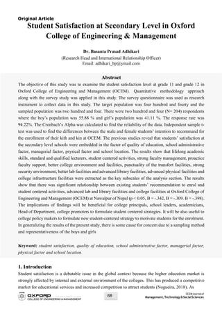 OCEMJournalof
Management,Technology&SocialSciences68
Original Article
Student Satisfaction at Secondary Level in Oxford
College of Engineering & Management
Dr. Basanta Prasad Adhikari
(Research Head and International Relationship Officer)
Email: adhikari_bp@ymail.com
Abstract
The objective of this study was to examine the student satisfaction level at grade 11 and grade 12 in
Oxford College of Engineering and Management (OCEM). Quantitative methodology approach
along with the survey study was applied in this study. The survey questionnaire was used as research
instrument to collect data in this study. The target population was four hundred and fourty and the
sampled population was two hundred and four. There were two hundred and four (N= 204) respondents
where the boy’s population was 55.88 % and girl’s population was 41.11 %. The response rate was
94.22%. The Cronbach’s Alpha was calculated to find the reliability of the data. Independent sample t-
test was used to find the differences between the male and female students’ intention to recommand for
the enrollment of their kith and kin at OCEM. The previous studies reveal that students’ satisfaction at
the secondary level schools were embedded in the factor of quality of education, school administrative
factor, managerial factor, psysical factor and school location. The results show that lifelong academic
skills, standard and qualified lecturers, student centered activities, strong faculty management, proactice
faculty support, better college environment and facilities, punctuality of the transfort facilities, strong
security environment, better lab facilities and advanced library facilities, advanced physical facilities and
college infrastructure facilities were extracted as the key subscales of the analysis section. The results
show that there was significant relationship between existing students’ recommendation to enrol and
student centered activities, advanced lab and library facilities and college facilities at Oxford College of
Engineering and Management (OCEM) at Nawalpur of Nepal (p < 0.05, B = -.342, B = -.309. B = -.398).
The implications of findings will be beneficial for college principals, school leaders, academicians,
Head of Department, college promoters to formulate student centered strategies. It will be also useful to
college policy makers to formulate new student-centered strategy to motivate students for the enrolment.
In generalizing the results of the present study, there is some cause for concern due to a sampling method
and representativeness of the boys and girls
Keyword: student satisfaction, quality of education, school administrative factor, managerial factor,
physical factor and school location.
1. Introduction
Student satisfaction is a debatable issue in the global context because the higher education market is
strongly affected by internal and external environment of the colleges. This has produced a competitive
market for educational services and increased competition to attract students (Nogueira, 2018). As
 