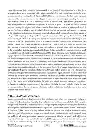 OCEM Journal of
Management,Technology&SocialSciences 69
competition among higher education institutions (HEIs) has increased, these institutions have been forced
to adopt market-oriented strategies to differentiate themselves from their competitors and thereby attract
as many students as possible (Butt & Rehman, 2010). HEIs have also realized that their sector represents
a business-like service industry and have begun to focus more on meeting or exceeding the needs of
their students (Gruber et al., 2010; Mihanović, Batinić & Pavičić, 2016). The primary objective of this
study is to examine the experiences and opinions of students of grade 11 & 12 on the current available
academic, managerial, physical and infrastructure facilities for their intention to recommend their kith
and kin. Students satisfaction level is embedded in the internal and external and external environment
of the educational institutions which covers image of college, ideal location of the college, quality of
college facilities, quality of college academic program experiences and the quality of administrative staff.
The secondary objective of this study is to identify the student’s intention to continue their higher level
education at OCEM. Student satisfaction is a short-term attitude resulting from an evaluation of a
student’s educational experience (Hossain & Islam, 2012), and as such, it is important to understand
for a number of reasons for example, to motivate students, to generate more profit and to penetrate
in the new market. Satisfied customers tend to have a higher probability of generating positive word-
of-mouth (Kwun, Ellyn & Choi, 2013; Nogueira, 2018). Thus, it is more likely that satisfied students
engage in positive word-of-mouth communication than do less satisfied students. Feedback from students
can be used to improve those factors where satisfaction is lower than the normal standard and because
student satisfaction has been found to be associated with the perceived quality of the institution. Kwun
et al., (2013) concluded that improving the level of student satisfaction will eventually improve public
perception with respect to the quality of the institution. The level of student dissatisfaction has been
increased in the Nepalese institutions (Sahayogee, 2019) and student retention has seen a big challenge
to the educational practitioners in higher education. If educational organizations are failed to satisfy their
students, the future of higher educational institutions will be in risk. Student centered marketing strategy
has emerged to fulfil the contemporary demands of students in higher education sector (Upreti & Chhetri,
2013). The current study will be beneficial for higher educational academic leaders and practitioners
to focus their marketing strategy to satisfy the students. Similarly, this study will also helpful for local
government to know the current demand of students and to regularize the local education system and to
associate with student mankind.
2. Theoretical Model of The Study
Student recommendation is deeply rooted in their satisfaction level where they are currently studying as
a student of higher education. Generally, they evaluate the current facilities available by their respective
college where the quality of administrative staff; college program; image of the college; ideal location of
the college and external environment of the college are the key indicators to satisfy them (Weerasinghe
& Fernando, 2018). Factors affecting student’s satisfaction are also concluded as a student’s culture,
subculture, social class; reference groups, aspirational groups, member groups, family roles and status,
age and life-cycle stage, occupation, economic circumstances, lifestyle, personality and self-concept,
perception, learning, beliefs, and attitudes (Attreya, 2018). Again, student’s satisfaction is deeply rooted
in 7P’s of the service marketing which are mentioned as product, price, placement, promotion, people,
 