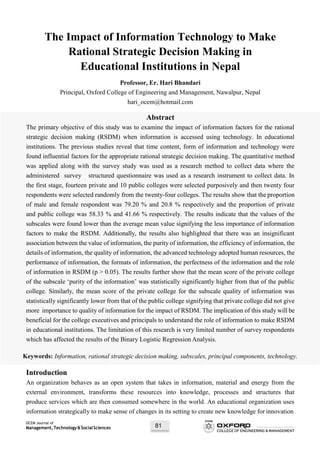 OCEM Journal of
Management,Technology&SocialSciences 81
The Impact of Information Technology to Make
Rational Strategic Decision Making in
Educational Institutions in Nepal
Professor, Er. Hari Bhandari
Principal, Oxford College of Engineering and Management, Nawalpur, Nepal
hari_ocem@hotmail.com
Abstract
The primary objective of this study was to examine the impact of information factors for the rational
strategic decision making (RSDM) when information is accessed using technology. In educational
institutions. The previous studies reveal that time content, form of information and technology were
found influential factors for the appropriate rational strategic decision making. The quantitative method
was applied along with the survey study was used as a research method to collect data where the
administered survey structured questionnaire was used as a research instrument to collect data. In
the first stage, fourteen private and 10 public colleges were selected purposively and then twenty four
respondents were selected randomly from the twenty-four colleges. The results show that the proportion
of male and female respondent was 79.20 % and 20.8 % respectively and the proportion of private
and public college was 58.33 % and 41.66 % respectively. The results indicate that the values of the
subscales were found lower than the average mean value signifying the less importance of information
factors to make the RSDM. Additionally, the results also highlighted that there was an insignificant
association between the value of information, the purity of information, the efficiency of information, the
details of information, the quality of information, the advanced technology adopted human resources, the
performance of information, the formats of information, the perfectness of the information and the role
of information in RSDM (p > 0.05). The results further show that the mean score of the private college
of the subscale ‘purity of the information’ was statistically significantly higher from that of the public
college. Similarly, the mean score of the private college for the subscale quality of information was
statistically significantly lower from that of the public college signifying that private college did not give
more importance to quality of information for the impact of RSDM. The implication of this study will be
beneficial for the college executives and principals to understand the role of information to make RSDM
in educational institutions. The limitation of this research is very limited number of survey respondents
which has affected the results of the Binary Logistic Regression Analysis.
Keywords: Information, rational strategic decision making, subscales, principal components, technology.
Introduction
An organization behaves as an open system that takes in information, material and energy from the
external environment, transforms these resources into knowledge, processes and structures that
produce services which are then consumed somewhere in the world. An educational organization uses
information strategically to make sense of changes in its setting to create new knowledge for innovation
 
