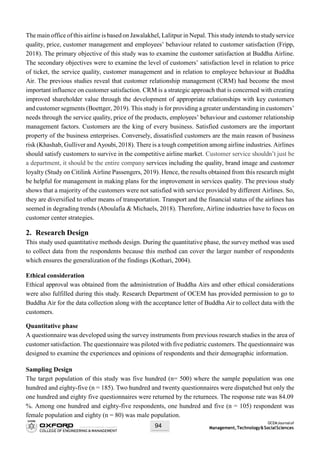 OCEMJournalof
Management,Technology&SocialSciences94
The main office of this airline is based on Jawalakhel, Lalitpur in Nepal. This study intends to studyservice
quality, price, customer management and employees’ behaviour related to customer satisfaction (Fripp,
2018). The primary objective of this study was to examine the customer satisfaction at Buddha Airline.
The secondary objectives were to examine the level of customers’ satisfaction level in relation to price
of ticket, the service quality, customer management and in relation to employee behaviour at Buddha
Air. The previous studies reveal that customer relationship management (CRM) had become the most
important influence on customer satisfaction. CRM is a strategic approach that is concerned with creating
improved shareholder value through the development of appropriate relationships with key customers
and customer segments (Boettger, 2019). This study is for providing a greater understanding in customers’
needs through the service quality, price of the products, employees’ behaviour and customer relationship
management factors. Customers are the king of every business. Satisfied customers are the important
property of the business enterprises. Conversely, dissatisfied customers are the main reason of business
risk (Khashab, Gulliver and Ayoubi,2018). There is a tough competition among airline industries. Airlines
should satisfy customers to survive in the competitive airline market. Customer service shouldn’t just be
a department, it should be the entire company services including the quality, brand image and customer
loyalty (Study on Citilink Airline Passengers, 2019). Hence, the results obtained from this research might
be helpful for management in making plans for the improvement in services quality. The previous study
shows that a majority of the customers were not satisfied with service provided by different Airlines. So,
they are diversified to other means of transportation. Transport and the financial status of the airlines has
seemed in degrading trends (Aboulafia & Michaels, 2018). Therefore, Airline industries have to focus on
customer center strategies.
2. Research Design
This study used quantitative methods design. During the quantitative phase, the survey method was used
to collect data from the respondents because this method can cover the larger number of respondents
which ensures the generalization of the findings (Kothari, 2004).
Ethical consideration
Ethical approval was obtained from the administration of Buddha Airs and other ethical considerations
were also fulfilled during this study. Research Department of OCEM has provided permission to go to
Buddha Air for the data collection along with the acceptance letter of Buddha Air to collect data with the
customers.
Quantitative phase
A questionnaire was developed using the survey instruments from previous research studies in the area of
customer satisfaction. The questionnaire was piloted with five pediatric customers. The questionnaire was
designed to examine the experiences and opinions of respondents and their demographic information.
Sampling Design
The target population of this study was five hundred (n= 500) where the sample population was one
hundred and eighty-five (n = 185). Two hundred and twenty questionnaires were dispatched but only the
one hundred and eighty five questionnaires were returned by the returnees. The response rate was 84.09
%. Among one hundred and eighty-five respondents, one hundred and five (n = 105) respondent was
female population and eighty (n = 80) was male population.
 