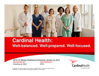 Cardinal Health:
Well-balanced. Well-prepared. Well-focused.

2014 J.P. Morgan Healthcare Conference, January 14, 2014
George Barrett
Jeff Henderson
Chairman & CEO
CFO
© Copyright 2014, Cardinal Health. All rights reserved. CARDINAL HEALTH, the Cardinal Health LOGO and
ESSENTIAL TO CARE are trademarks or registered trademarks of Cardinal Health.

 