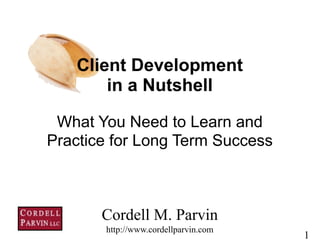 1
What You Need to Learn and
Practice for Long Term Success
Cordell M. Parvin 
http://www.cordellparvin.com
Client Development
in a Nutshell
 
