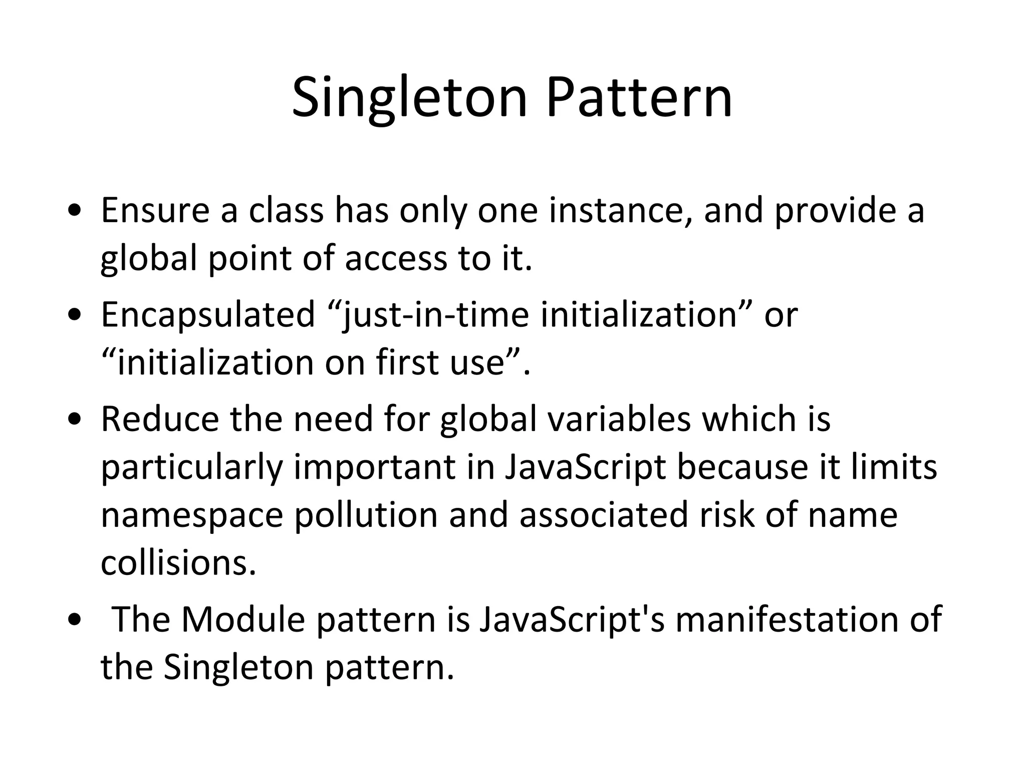 Singleton Pattern
• Ensure a class has only one instance, and provide a
global point of access to it.
• Encapsulated “just-in-time initialization” or
“initialization on first use”.
• Reduce the need for global variables which is
particularly important in JavaScript because it limits
namespace pollution and associated risk of name
collisions.
• The Module pattern is JavaScript's manifestation of
the Singleton pattern.
 
