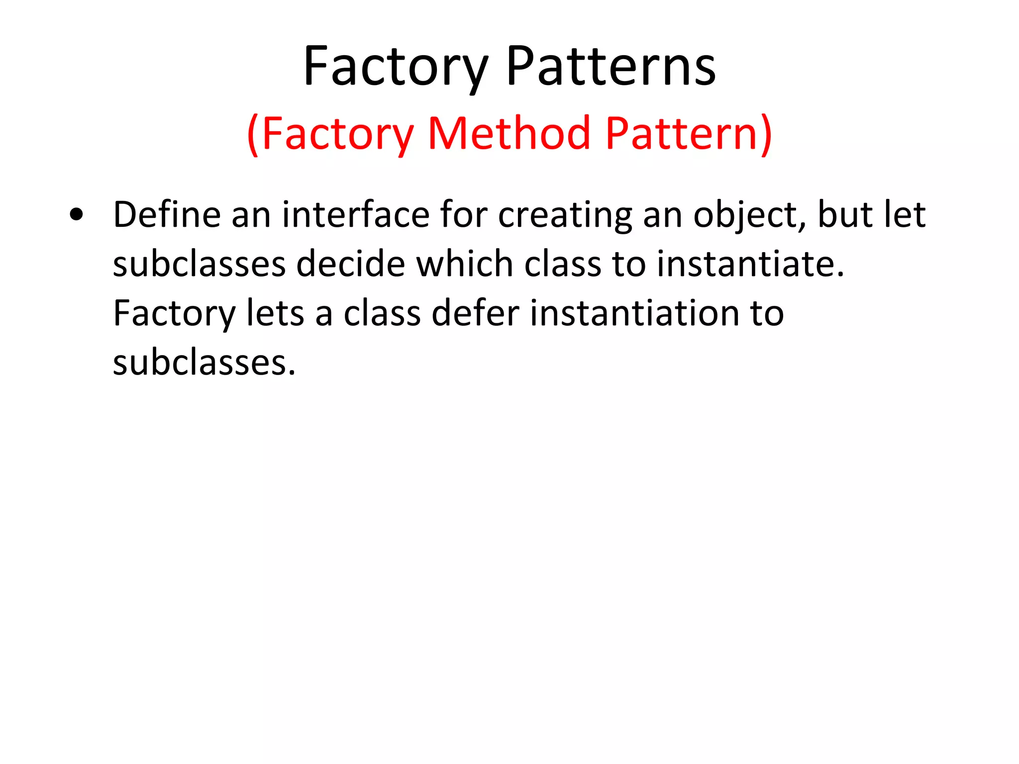 Factory Patterns
(Factory Method Pattern)
• Define an interface for creating an object, but let
subclasses decide which class to instantiate.
Factory lets a class defer instantiation to
subclasses.
 