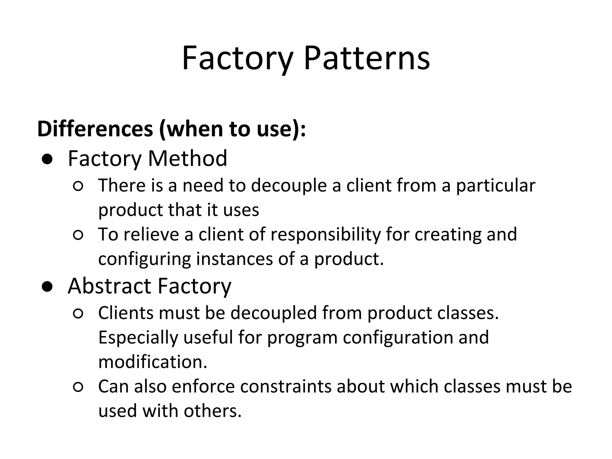 Factory Patterns
Differences (when to use):
● Factory Method
○ There is a need to decouple a client from a particular
product that it uses
○ To relieve a client of responsibility for creating and
configuring instances of a product.
● Abstract Factory
○ Clients must be decoupled from product classes.
Especially useful for program configuration and
modification.
○ Can also enforce constraints about which classes must be
used with others.
 