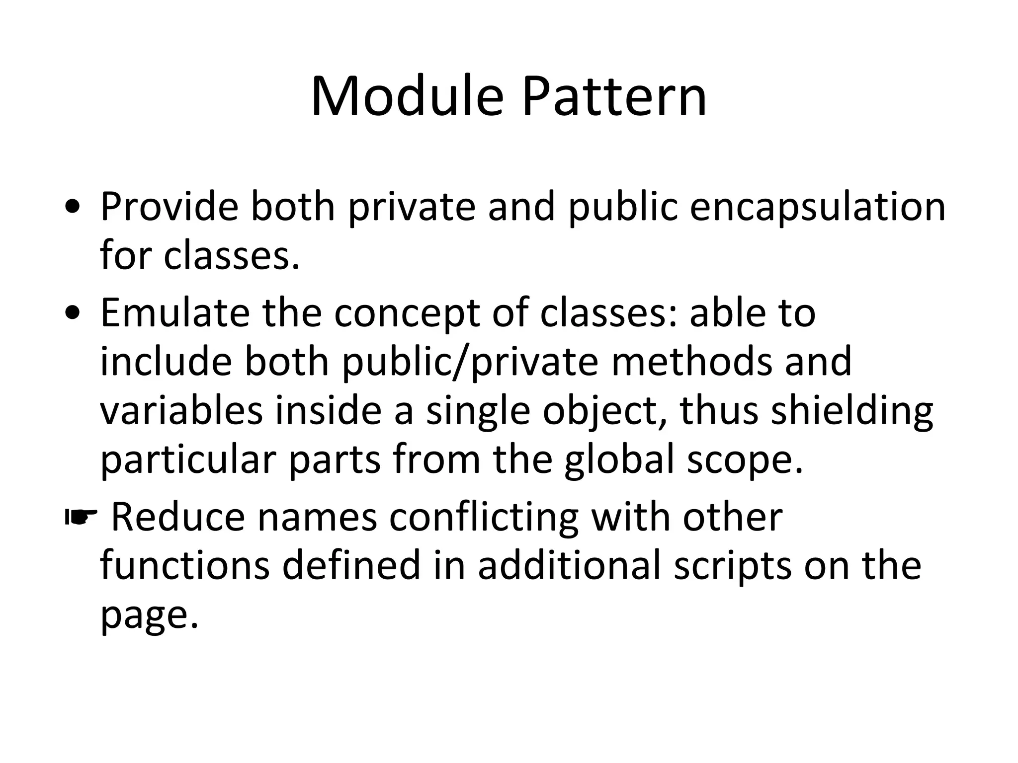 Module Pattern
• Provide both private and public encapsulation
for classes.
• Emulate the concept of classes: able to
include both public/private methods and
variables inside a single object, thus shielding
particular parts from the global scope.
☛ Reduce names conflicting with other
functions defined in additional scripts on the
page.
 