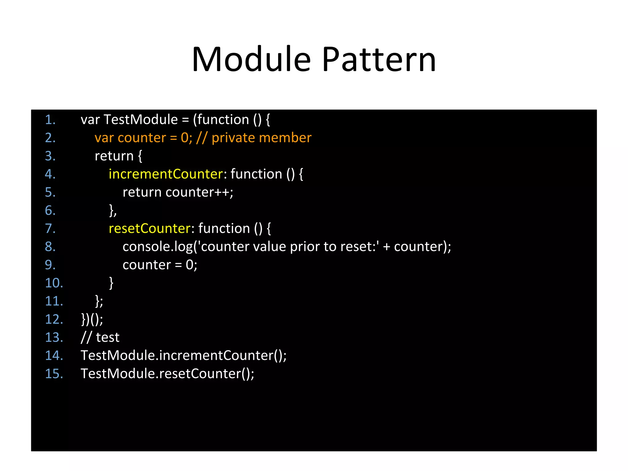 Module Pattern
1. var TestModule = (function () {
2. var counter = 0; // private member
3. return {
4. incrementCounter: function () {
5. return counter++;
6. },
7. resetCounter: function () {
8. console.log('counter value prior to reset:' + counter);
9. counter = 0;
10. }
11. };
12. })();
13. // test
14. TestModule.incrementCounter();
15. TestModule.resetCounter();
 