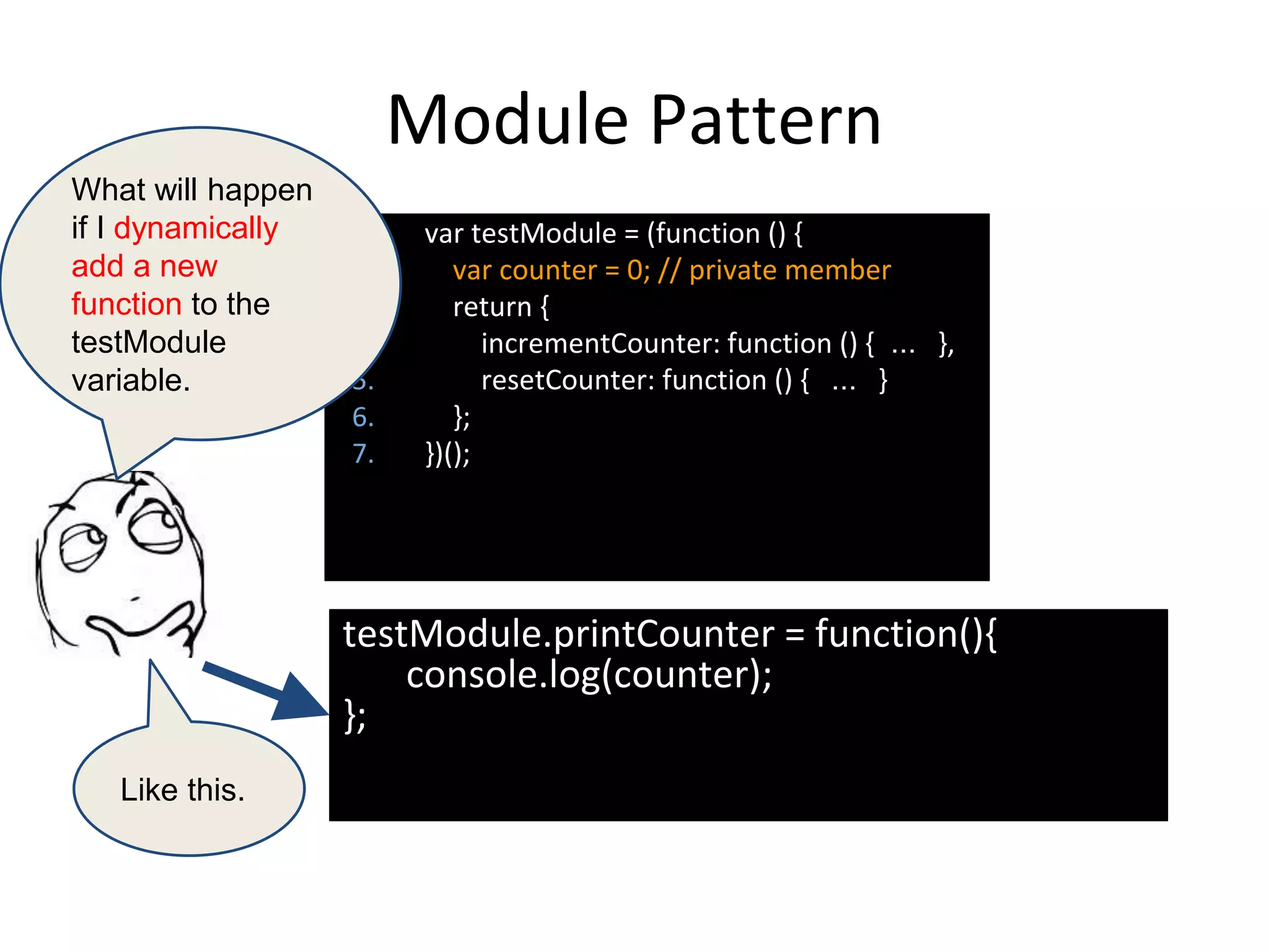Module Pattern
testModule.printCounter = function(){
console.log(counter);
};
1. var testModule = (function () {
2. var counter = 0; // private member
3. return {
4. incrementCounter: function () { ... },
5. resetCounter: function () { ... }
6. };
7. })();
What will happen
if I dynamically
add a new
function to the
testModule
variable.
Like this.
 