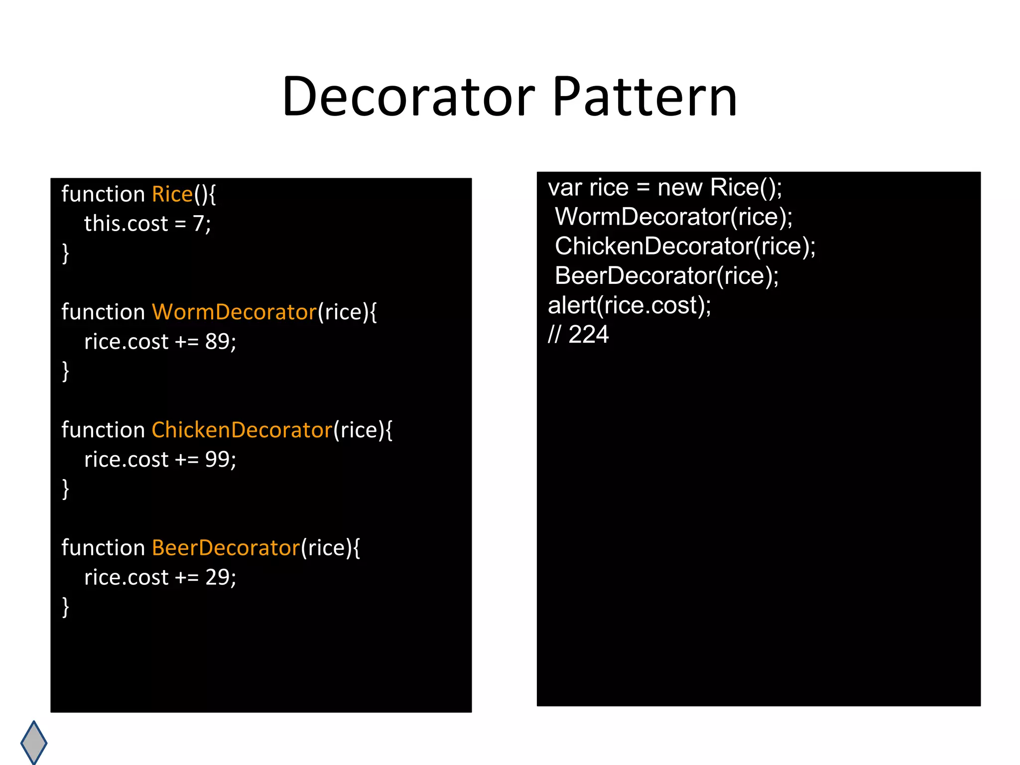 Decorator Pattern
function Rice(){
this.cost = 7;
}
function WormDecorator(rice){
rice.cost += 89;
}
function ChickenDecorator(rice){
rice.cost += 99;
}
function BeerDecorator(rice){
rice.cost += 29;
}
var rice = new Rice();
WormDecorator(rice);
ChickenDecorator(rice);
BeerDecorator(rice);
alert(rice.cost);
// 224
 