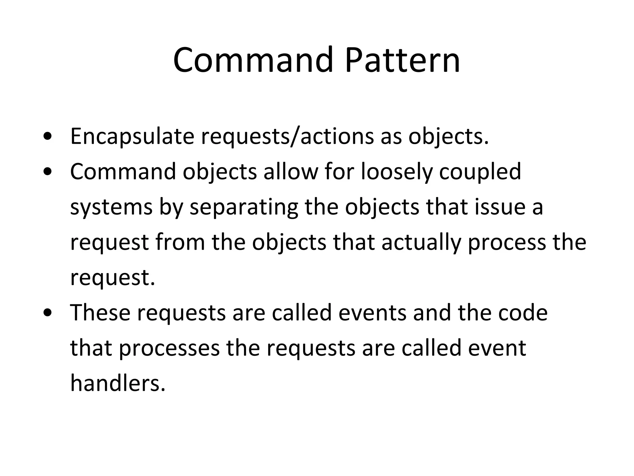Command Pattern
• Encapsulate requests/actions as objects.
• Command objects allow for loosely coupled
systems by separating the objects that issue a
request from the objects that actually process the
request.
• These requests are called events and the code
that processes the requests are called event
handlers.
 