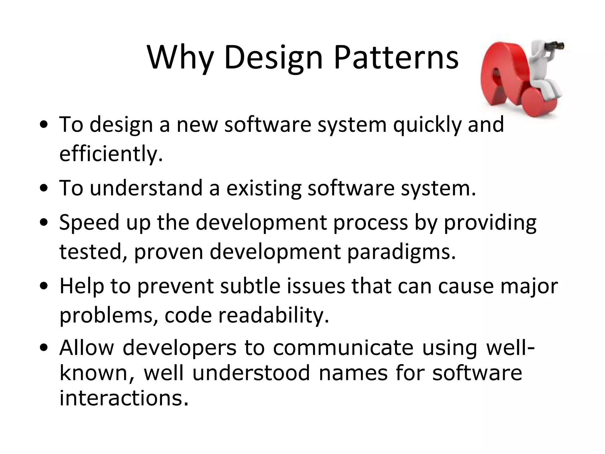 Why Design Patterns
• To design a new software system quickly and
efficiently.
• To understand a existing software system.
• Speed up the development process by providing
tested, proven development paradigms.
• Help to prevent subtle issues that can cause major
problems, code readability.
• Allow developers to communicate using well-
known, well understood names for software
interactions.
 