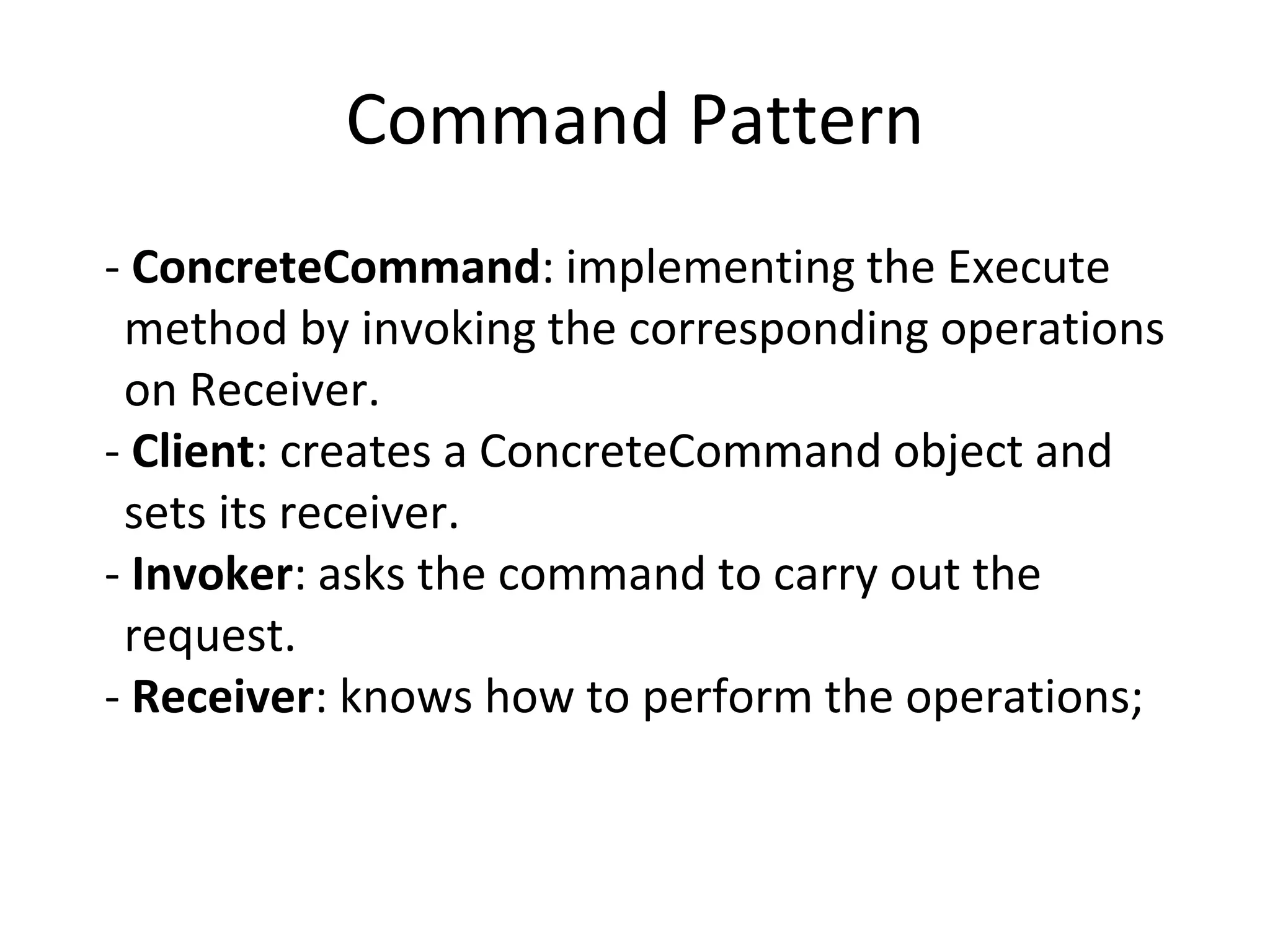 Command Pattern
- ConcreteCommand: implementing the Execute
method by invoking the corresponding operations
on Receiver.
- Client: creates a ConcreteCommand object and
sets its receiver.
- Invoker: asks the command to carry out the
request.
- Receiver: knows how to perform the operations;
 