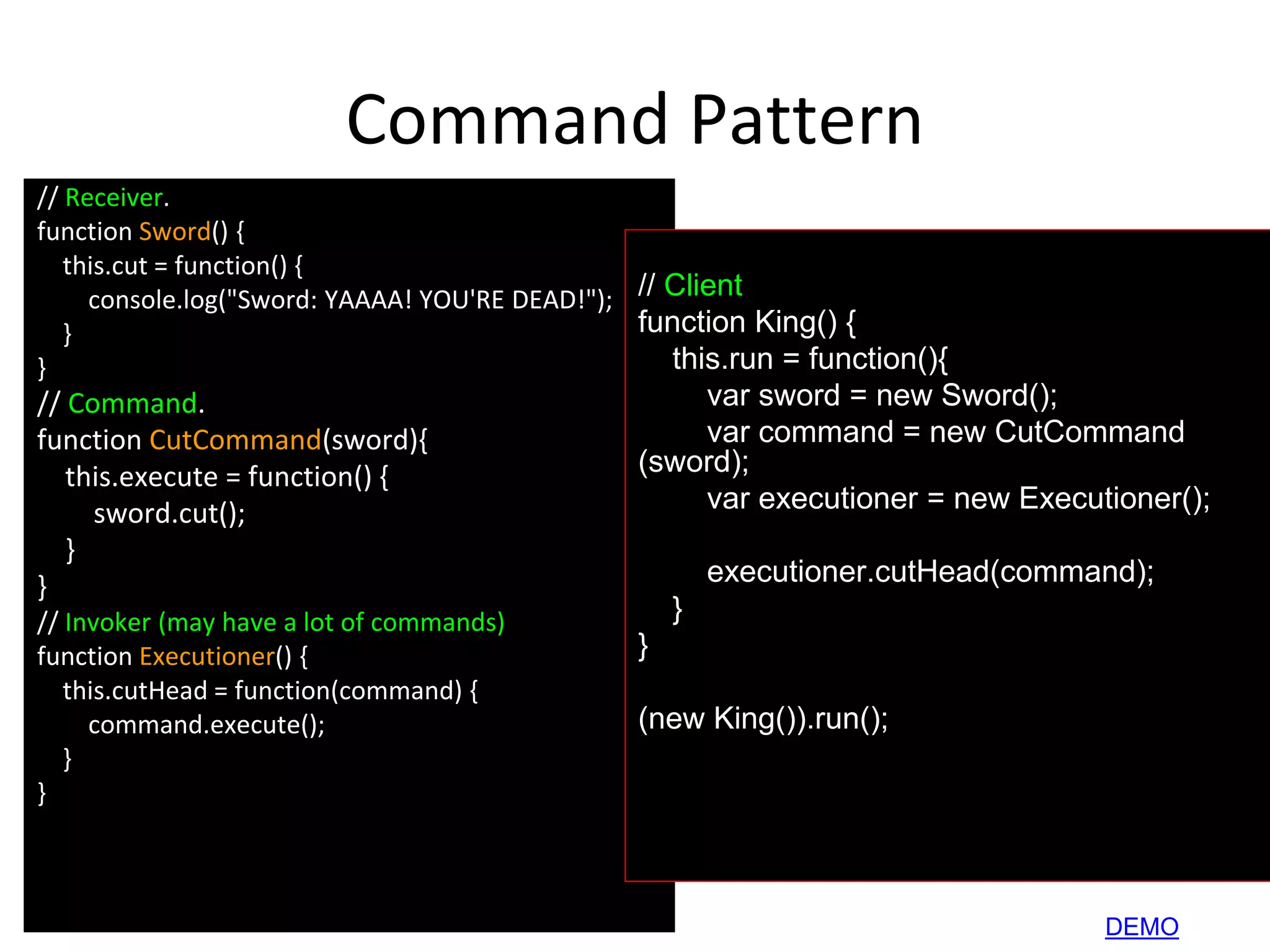 Command Pattern
// Receiver.
function Sword() {
this.cut = function() {
console.log("Sword: YAAAA! YOU'RE DEAD!");
}
}
// Command.
function CutCommand(sword){
this.execute = function() {
sword.cut();
}
}
// Invoker (may have a lot of commands)
function Executioner() {
this.cutHead = function(command) {
command.execute();
}
}
// Client
function King() {
this.run = function(){
var sword = new Sword();
var command = new CutCommand
(sword);
var executioner = new Executioner();
executioner.cutHead(command);
}
}
(new King()).run();
DEMO
 