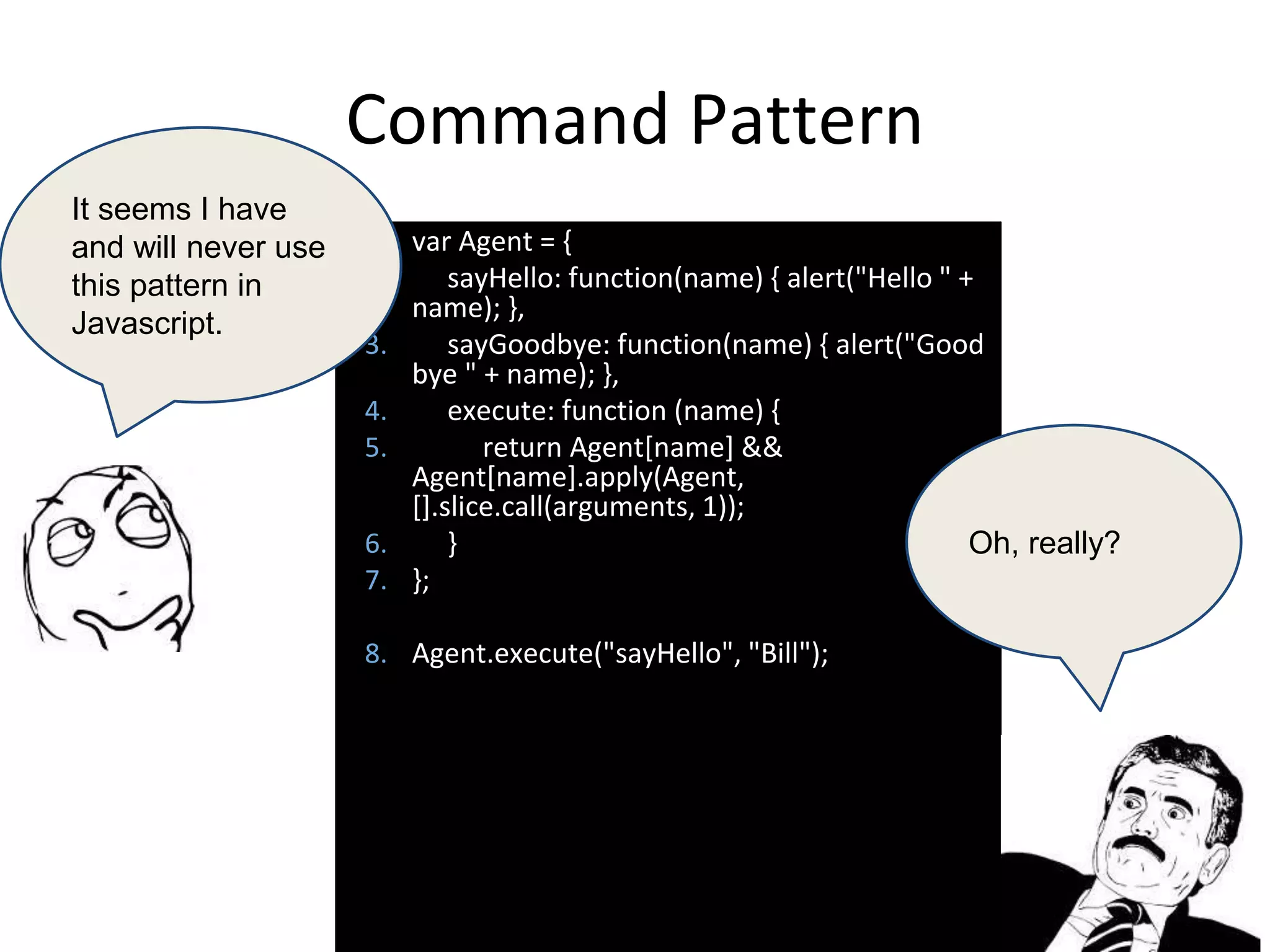 Command Pattern
1. var Agent = {
2. sayHello: function(name) { alert("Hello " +
name); },
3. sayGoodbye: function(name) { alert("Good
bye " + name); },
4. execute: function (name) {
5. return Agent[name] &&
Agent[name].apply(Agent,
[].slice.call(arguments, 1));
6. }
7. };
8. Agent.execute("sayHello", "Bill");
It seems I have
and will never use
this pattern in
Javascript.
Oh, really?
 