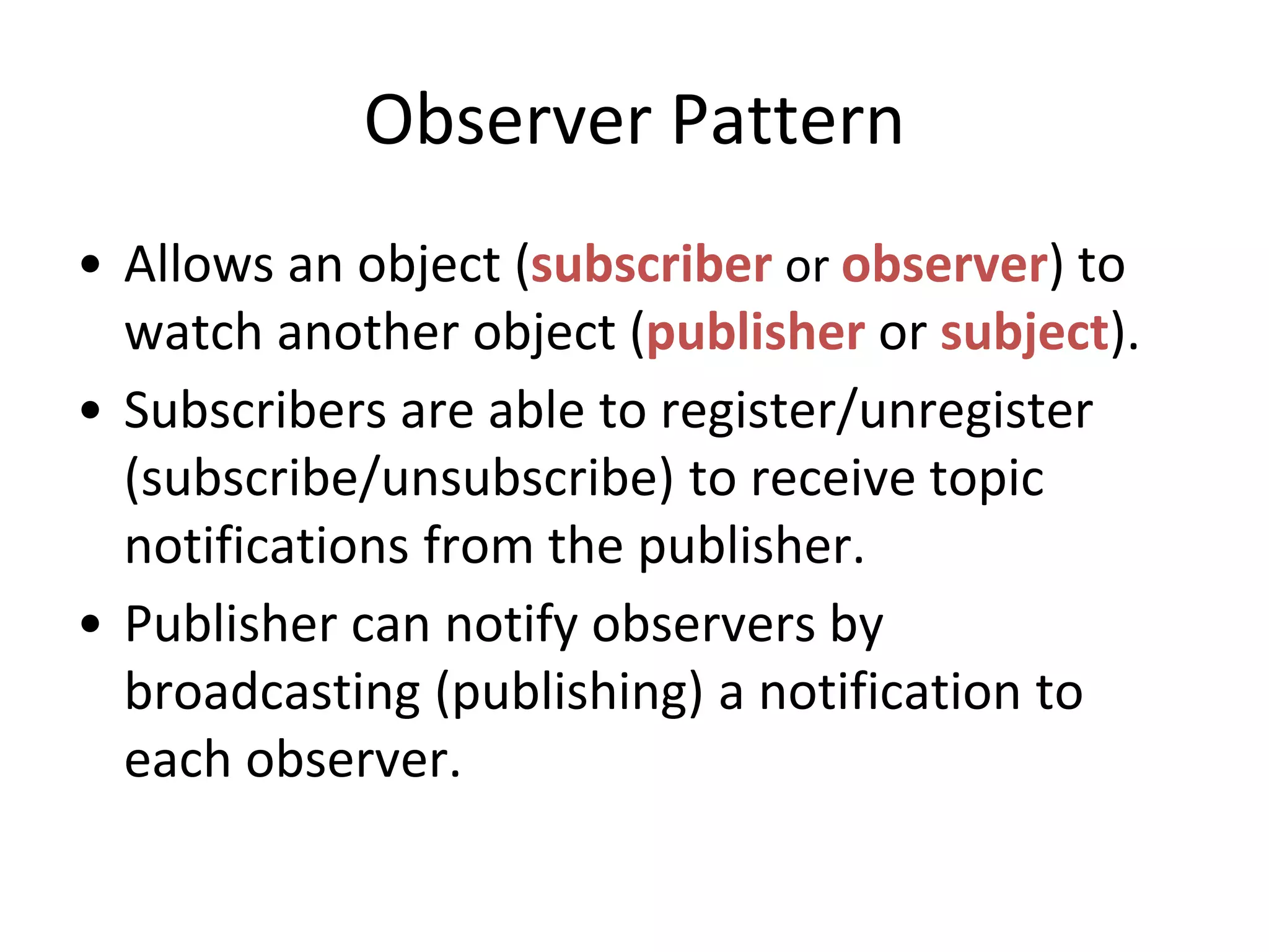 Observer Pattern
• Allows an object (subscriber or observer) to
watch another object (publisher or subject).
• Subscribers are able to register/unregister
(subscribe/unsubscribe) to receive topic
notifications from the publisher.
• Publisher can notify observers by
broadcasting (publishing) a notification to
each observer.
 