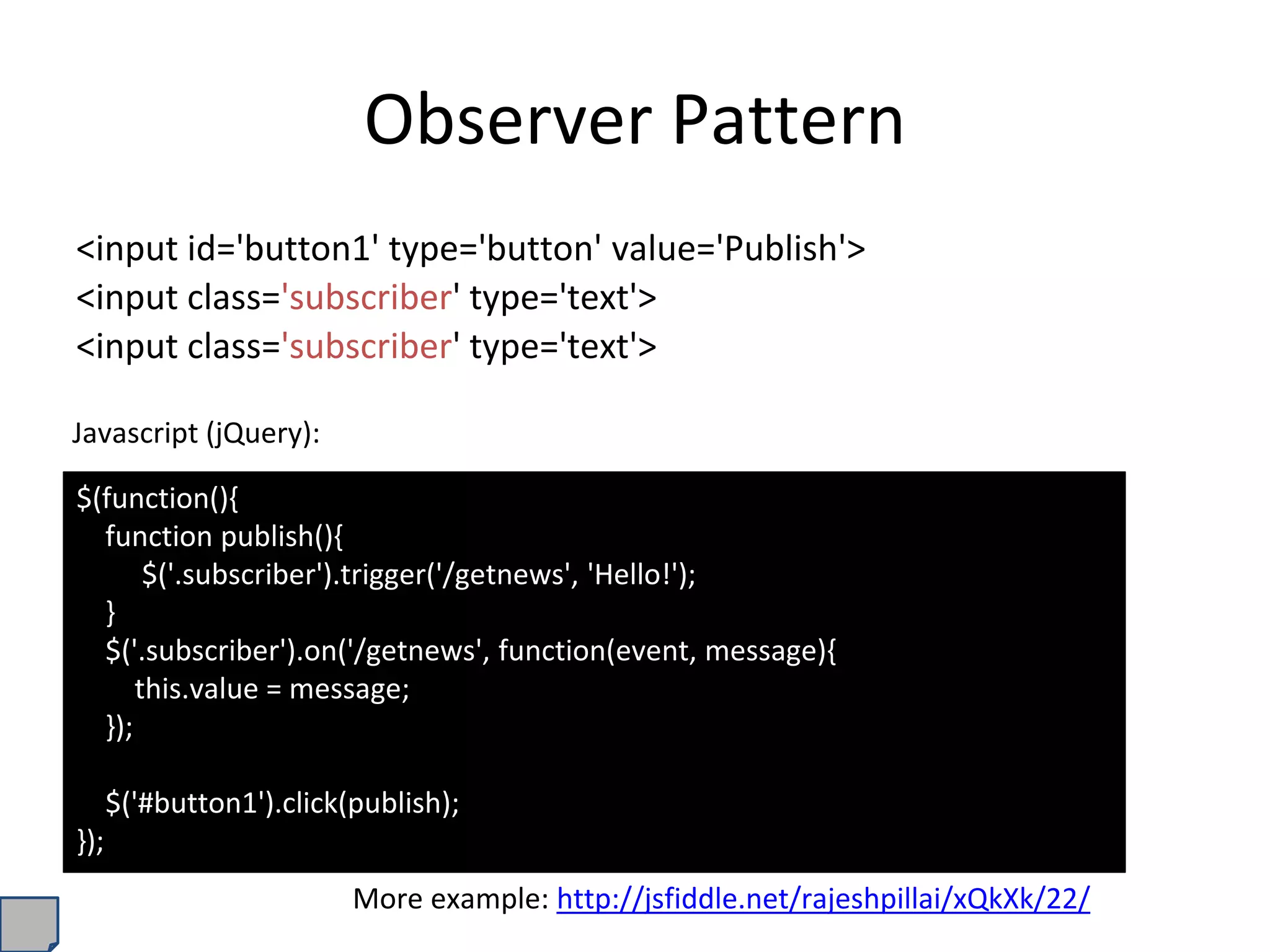 Observer Pattern
<input id='button1' type='button' value='Publish'>
<input class='subscriber' type='text'>
<input class='subscriber' type='text'>
$(function(){
function publish(){
$('.subscriber').trigger('/getnews', 'Hello!');
}
$('.subscriber').on('/getnews', function(event, message){
this.value = message;
});
$('#button1').click(publish);
});
Javascript (jQuery):
More example: http://jsfiddle.net/rajeshpillai/xQkXk/22/
 