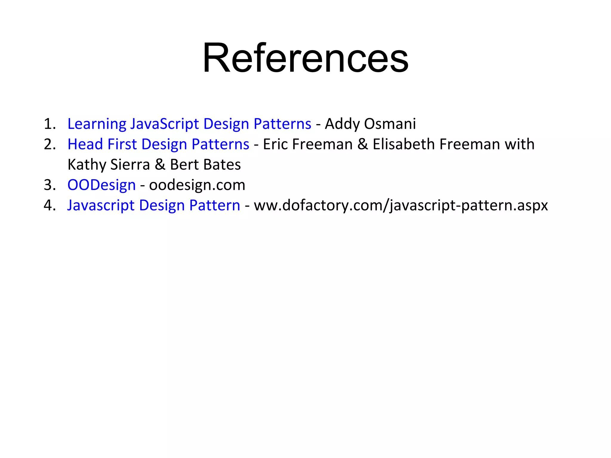 References
1. Learning JavaScript Design Patterns - Addy Osmani
2. Head First Design Patterns - Eric Freeman & Elisabeth Freeman with
Kathy Sierra & Bert Bates
3. OODesign - oodesign.com
4. Javascript Design Pattern - ww.dofactory.com/javascript-pattern.aspx
 
