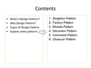 Contents
• What is Design Pattern?
• Why Design Pattern?
• Types of Design Pattern
• Explore some patterns
1. Singleton Pattern
2. Factory Pattern
3. Module Pattern
4. Decorator Pattern
5. Command Pattern
6. Observer Pattern
 