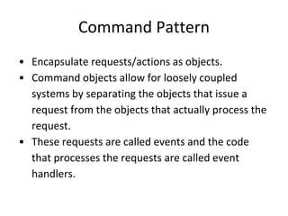 Command Pattern
• Encapsulate requests/actions as objects.
• Command objects allow for loosely coupled
systems by separating the objects that issue a
request from the objects that actually process the
request.
• These requests are called events and the code
that processes the requests are called event
handlers.
 
