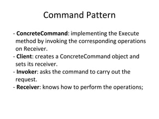Command Pattern
- ConcreteCommand: implementing the Execute
method by invoking the corresponding operations
on Receiver.
- Client: creates a ConcreteCommand object and
sets its receiver.
- Invoker: asks the command to carry out the
request.
- Receiver: knows how to perform the operations;
 