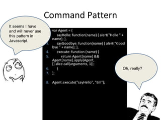 Command Pattern
1. var Agent = {
2. sayHello: function(name) { alert("Hello " +
name); },
3. sayGoodbye: function(name) { alert("Good
bye " + name); },
4. execute: function (name) {
5. return Agent[name] &&
Agent[name].apply(Agent,
[].slice.call(arguments, 1));
6. }
7. };
8. Agent.execute("sayHello", "Bill");
It seems I have
and will never use
this pattern in
Javascript.
Oh, really?
 