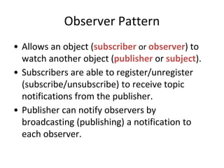 Observer Pattern
• Allows an object (subscriber or observer) to
watch another object (publisher or subject).
• Subscribers are able to register/unregister
(subscribe/unsubscribe) to receive topic
notifications from the publisher.
• Publisher can notify observers by
broadcasting (publishing) a notification to
each observer.
 