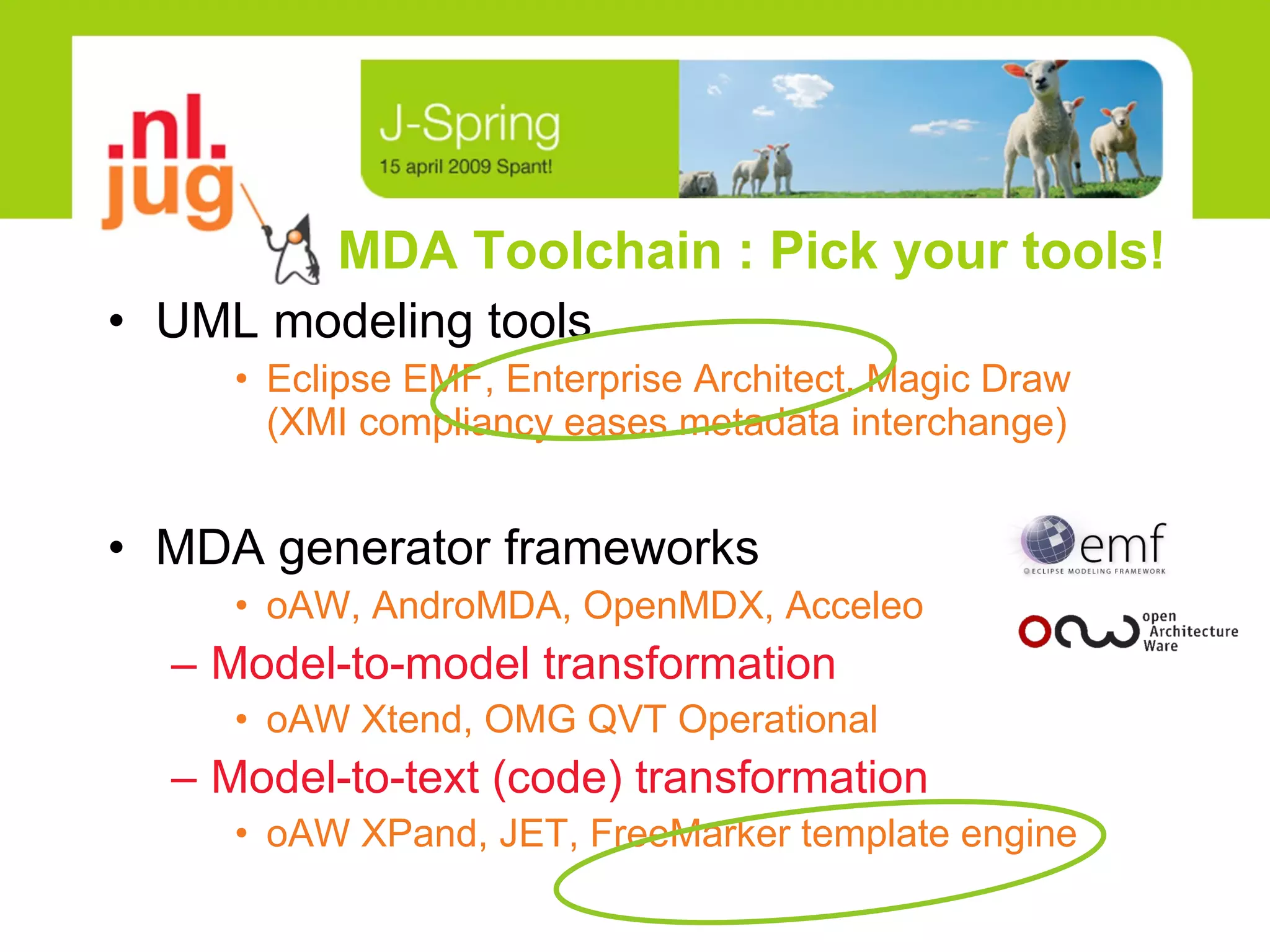 MDA Toolchain : Pick your tools! UML modeling tools Eclipse EMF, Enterprise Architect, Magic Draw  (XMI compliancy eases metadata interchange) MDA generator frameworks oAW, AndroMDA, OpenMDX, Acceleo Model-to-model transformation oAW Xtend, OMG QVT Operational Model-to-text (code) transformation oAW XPand, JET, FreeMarker template engine 