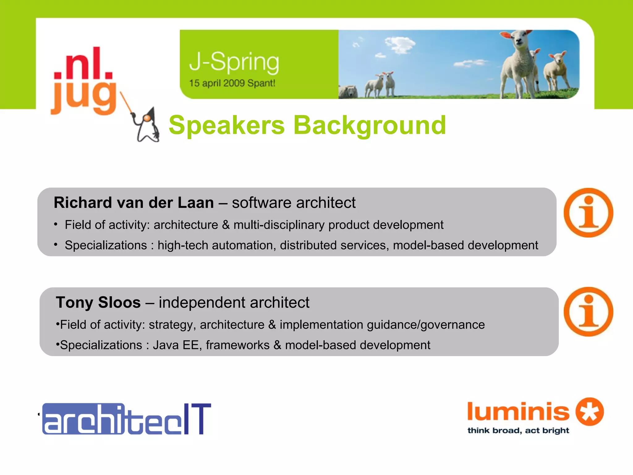 Speakers Background Tony Sloos  –   independent architect Field of activity: strategy, architecture & implementation guidance/governance Specializations : Java EE, frameworks & model-based development <logo> Richard van der Laan  –   software architect Field of activity: architecture & multi-disciplinary product development Specializations : high-tech automation, distributed services, model-based development 