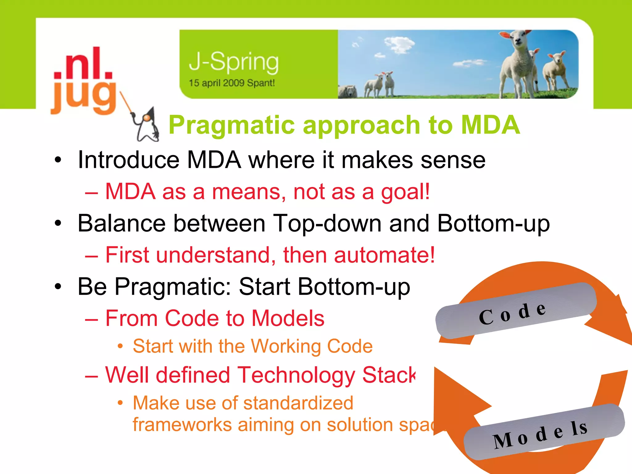 Pragmatic approach to MDA Introduce MDA where it makes sense MDA as a means, not as a goal! Balance between Top-down and Bottom-up First understand, then automate! Be Pragmatic: Start Bottom-up From Code to Models Start with the Working Code Well defined Technology Stack Make use of standardized  frameworks aiming on solution space Models Code 