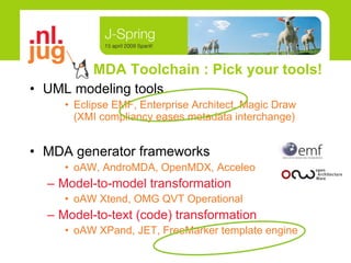 MDA Toolchain : Pick your tools! UML modeling tools Eclipse EMF, Enterprise Architect, Magic Draw  (XMI compliancy eases metadata interchange) MDA generator frameworks oAW, AndroMDA, OpenMDX, Acceleo Model-to-model transformation oAW Xtend, OMG QVT Operational Model-to-text (code) transformation oAW XPand, JET, FreeMarker template engine 