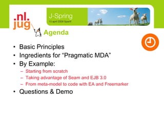 Agenda Basic Principles Ingredients for “Pragmatic MDA” By Example: Starting from scratch Taking advantage of Seam and EJB 3.0 From meta-model to code with EA and Freemarker Questions & Demo 