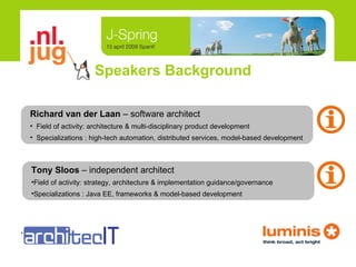 Speakers Background Tony Sloos  –   independent architect Field of activity: strategy, architecture & implementation guidance/governance Specializations : Java EE, frameworks & model-based development <logo> Richard van der Laan  –   software architect Field of activity: architecture & multi-disciplinary product development Specializations : high-tech automation, distributed services, model-based development 
