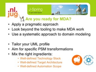 Are you ready for MDA? Apply a pragmatic approach Look beyond the tooling to make MDA work Use a systematic approach to domain modeling Tailor your UML profile Aim for specific PSM transformations  Mix the right ingredients: Well-defined Technology Stack Well-defined Target Architecture Well-defined Automation Scope 