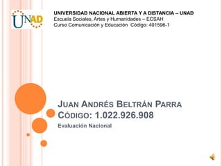 JUAN ANDRÉS BELTRÁN PARRA
CÓDIGO: 1.022.926.908
Evaluación Nacional
UNIVERSIDAD NACIONAL ABIERTA Y A DISTANCIA – UNAD
Escuela Sociales, Artes y Humanidades – ECSAH
Curso Comunicación y Educación Código: 401596-1
 