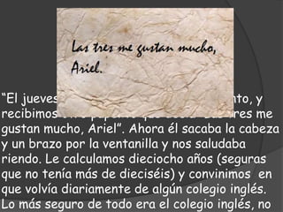 “El jueves yo hice la actitud del desaliento, y
recibimos otro papelito que decía:“Las tres me
gustan mucho, Ariel”. Ahora él sacaba la cabeza
y un brazo por la ventanilla y nos saludaba
riendo. Le calculamos dieciocho años (seguras
que no tenía más de dieciséis) y convinimos en
que volvía diariamente de algún colegio inglés.
Lo más seguro de todo era el colegio inglés, no
 
