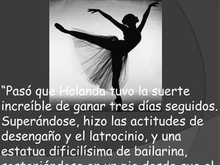 “Pasó que Holanda tuvo la suerte
increíble de ganar tres días seguidos.
Superándose, hizo las actitudes de
desengaño y el latrocinio, y una
estatua dificilísima de bailarina,
 