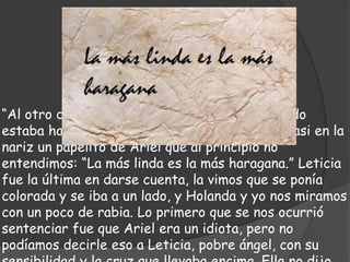 “Al otro día gané yo, y después de nuevo; cuando
estaba haciendo la actitud del horror, recibí casi en la
nariz un papelito de Ariel que al principio no
entendimos: “La más linda es la más haragana.” Leticia
fue la última en darse cuenta, la vimos que se ponía
colorada y se iba a un lado, y Holanda y yo nos miramos
con un poco de rabia. Lo primero que se nos ocurrió
sentenciar fue que Ariel era un idiota, pero no
podíamos decirle eso a Leticia, pobre ángel, con su
 