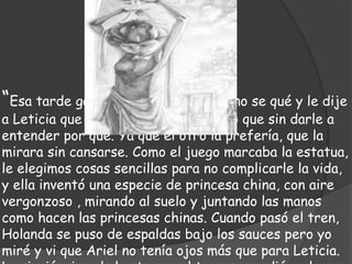 “Esa tarde gané yo, pero me vino un no se qué y le dije
a Leticia que le dejaba mi lugar, claro que sin darle a
entender por qué. Ya que el otro la prefería, que la
mirara sin cansarse. Como el juego marcaba la estatua,
le elegimos cosas sencillas para no complicarle la vida,
y ella inventó una especie de princesa china, con aire
vergonzoso , mirando al suelo y juntando las manos
como hacen las princesas chinas. Cuando pasó el tren,
Holanda se puso de espaldas bajo los sauces pero yo
miré y vi que Ariel no tenía ojos más que para Leticia.
 
