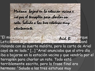 “El miércoles sorteamos entre Holanda y yo porque
Leticia nos dijo que era justo que ella saliera. Ganó
Holanda con su suerte maldita, pero la carta de Ariel
cayó de mi lado.” […] “Ariel anunciaba que al otro día
iba a bajarse en la estación vecina y que vendría por el
terraplén para charlar un rato. Todo está
terriblemente escrito, pero la frase final era
hermosa: “Saludo a las tres estatuas muy
Mañana bajaré en la estación vecina e
iré por el terraplén para charlar un
rato. Saludo a las tres estatuas muy
atentamente.
Ariel. B.
 