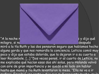 “A la noche mamá se extrañó de vernos tan calladas y dijo qué
milagro, si nos habían comido la lengua los ratones, después
miró a la tía Ruth y las dos pensaron seguro que habíamos hecho
alguna gorda y que nos remordía la conciencia. Leticia comió muy
poco y dijo que estaba dolorida, que la dejaran ir a su cuarto a
leer Rocambole. […] “Dos veces pensé, ir al cuarto de Leticia, no
me explicaba qué hacían esas dos ahí solas, pero Holanda volvió
con aire de gran importancia y se quedó a mi lado sin hablar
hasta que mamá y tía Ruth levantaron la mesa. “Ella no va a ir
 