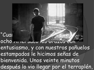 “Cuando pasó el tren de las dos y
ocho Ariel sacó los brazos con
entusiasmo, y con nuestros pañuelos
estampados le hicimos señas de
bienvenida. Unos veinte minutos
después lo vio llegar por el terraplén,
 