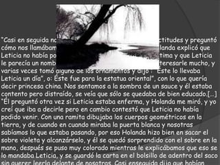 “Casi en seguida nos elogió mucho las estatuas y las actitudes y preguntó
cómo nos llamábamos y por qué faltaba la tercera. Holanda explicó que
Leticia no había podido venir, y él dijo que era una lástima y que Leticia
le parecía un nombre precioso.” [...] “A él le parecía interesarle mucho, y
varias veces tomó alguno de los ornamentos y dijo : “Éste lo llevaba
Leticia un día”, o: Éste fue para la estatua oriental”, con lo que quería
decir princesa china. Nos sentamos a la sombra de un sauce y él estaba
contento pero distraído, se veía que sólo se quedaba de bien educado.[…]
“Él preguntó otra vez si Leticia estaba enferma, y Holanda me miró, y yo
creí que iba a decirle pero en cambio contestó que Leticia no había
podido venir. Con una ramita dibujaba los cuerpos geométricos en la
tierra, y de cuando en cuando miraba la puerta blanca y nosotras
sabíamos lo que estaba pasando, por eso Holanda hizo bien en sacar el
sobre violeta y alcanzárselo, y él se quedó sorprendido con el sobre en la
mano, después se puso muy colorado mientras le explicábamos que eso se
lo mandaba Leticia, y se guardó la carta en el bolsillo de adentro del saco
 