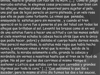 anillos, hasta el grande con rubí de tía Ruth. […] “Como el juego
marcaba estatua, le elegimos cosas preciosas que iban bien con
las alhajas, muchas plumas de pavorreal para sujetar el pelo,
una piel que de lejos parecía un zorro plateado, y un velo rosa
que ella se puso como turbante. La vimos que pensaba,
ensayando la estatua pero sin moverse , y cuando el tren
apareció en la curva fue a ponerse al pie del talud con todas las
alhajas que brillaban al sol. Levantó los brazos como si en vez
de una estatua fuera a hacer una actitud y con las manos señaló
el cielo mientras echaba la cabeza hacia atrás (que era lo único
que podía hacer, pobre) y doblaba el cuerpo hasta darnos miedo.
Nos pareció maravillosa, la estatua más regia que había hecho
nunca, y entonces vimos a Ariel que la miraba, salido de la
ventanilla, la miraba solamente a ella, girando la cabeza y
mirándola sin vernos a nosotras hasta que el tren se lo llevó de
golpe. No sé por qué las dos corrimos al mismo tiempo a
sostener a Leticia que estaba con los ojos cerrados y grandes
lágrimas por toda la cara.” […] “Casi sabíamos lo que iba a
suceder, pero lo mismo al otro día fuimos las dos a los sauces,
 