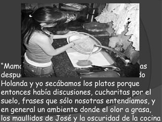 “Mamá y tía Ruth estaban siempre cansadas
después de lavar la loza, sobre todo cuando
Holanda y yo secábamos los platos porque
entonces había discusiones, cucharitas por el
suelo, frases que sólo nosotras entendíamos, y
en general un ambiente donde el olor a grasa,
los maullidos de José y la oscuridad de la cocina
 