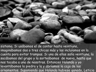 “Primero Leticia nos sorteaba. Usábamos piedritas
escondidas en la mano, contar hasta veintiuno, cualquier
sistema. Si usábamos el de contar hasta veintiuno,
imaginábamos dos o tres chicas más y las incluíamos en la
cuenta para evitar trampas. Si una de ellas salía veintiuna, la
sacábamos del grupo y la sorteábamos de nuevo, hasta que
nos tocaba a una de nosotras. Entonces Holanda y yo
levantábamos la piedra y la y abríamos la caja de los
ornamentos. Suponiendo que Holanda hubiese ganado, Leticia
 