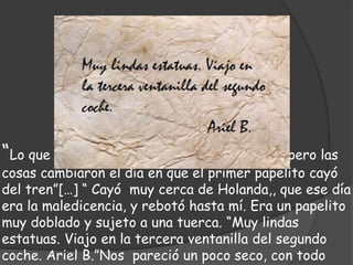 “Lo que cuento empezó vaya a saber cuándo, pero las
cosas cambiaron el día en que el primer papelito cayó
del tren”[…] “ Cayó muy cerca de Holanda,, que ese día
era la maledicencia, y rebotó hasta mí. Era un papelito
muy doblado y sujeto a una tuerca. “Muy lindas
estatuas. Viajo en la tercera ventanilla del segundo
coche. Ariel B.”Nos pareció un poco seco, con todo
 