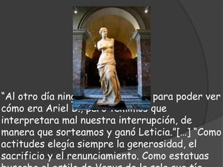 “Al otro día ninguna quería jugar para poder ver
cómo era Ariel B., pero temimos que
interpretara mal nuestra interrupción, de
manera que sorteamos y ganó Leticia.”[…] “Como
actitudes elegía siempre la generosidad, el
sacrificio y el renunciamiento. Como estatuas
 